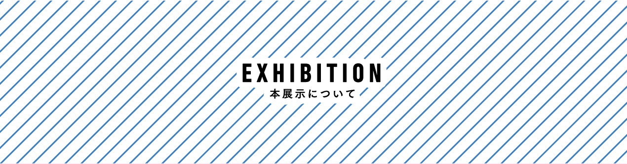 EXHIBITION　本展示について