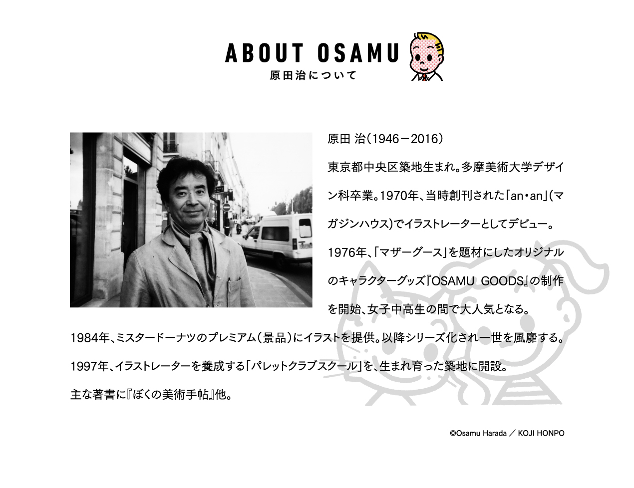 ABOUT OSAM 原田治について　原田 治（1946-2016）東京都中央区築地生まれ。多摩美術大学デザイン科卒業。1970年、当時創刊された「an・an」(マガジンハウス)でイラストレーターとしてデビュー。1976年、「マザーグース」を題材にしたオリジナルのキャラクターグッズ『OSAMU GOODS』の制作を開始、女子中高生の間で大人気となる。1984年、ミスタードーナツのプレミアム（景品）にイラストを提供。以降シリーズ化され一世を風靡する。1997年、イラストレーターを養成する「パレットクラブスクール」を、生まれ育った築地に開設。